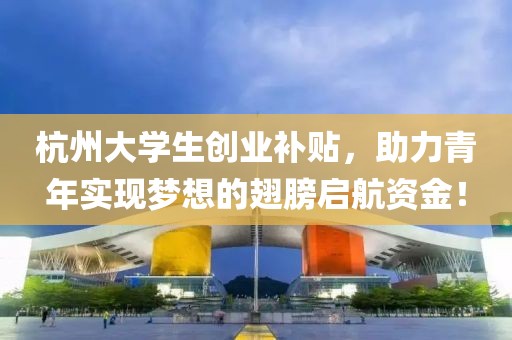 杭州大学生创业补贴，助力青年实现梦想的翅膀启航资金！