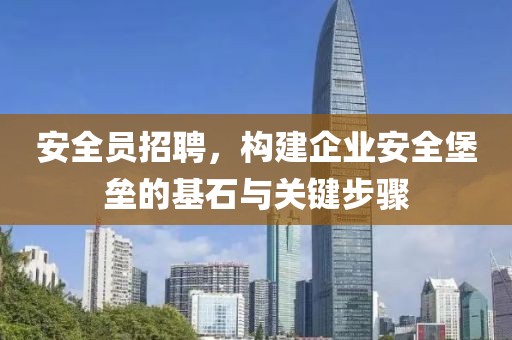 安全员招聘，构建企业安全堡垒的基石与关键步骤