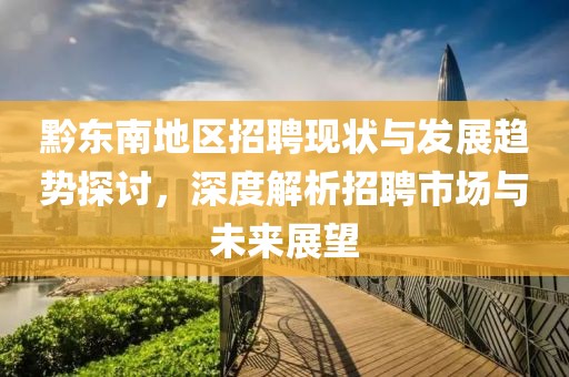 黔东南地区招聘现状与发展趋势探讨，深度解析招聘市场与未来展望