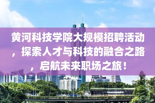 黄河科技学院大规模招聘活动，探索人才与科技的融合之路，启航未来职场之旅！