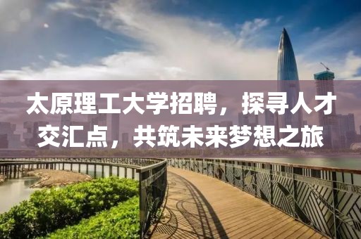 太原理工大学招聘，探寻人才交汇点，共筑未来梦想之旅