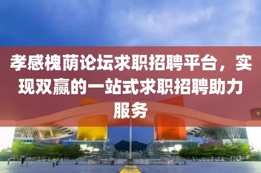 孝感槐荫论坛求职招聘平台，实现双赢的一站式求职招聘助力服务