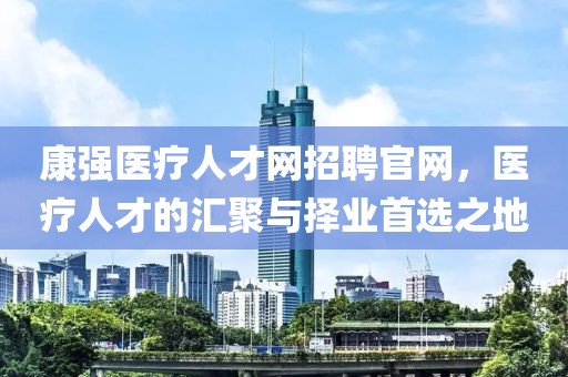 康强医疗人才网招聘官网，医疗人才的汇聚与择业首选之地