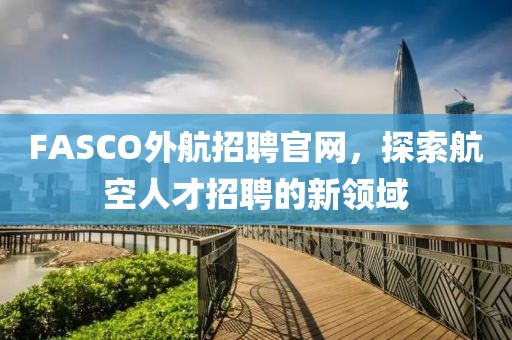 FASCO外航招聘官网，探索航空人才招聘的新领域