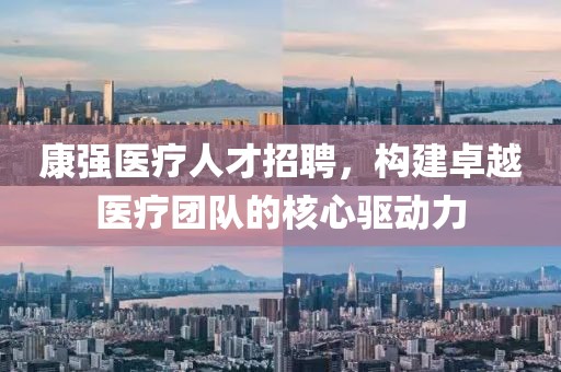 康强医疗人才招聘，构建卓越医疗团队的核心驱动力