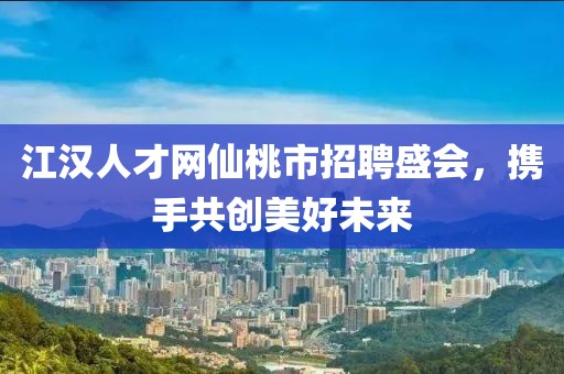 江汉人才网仙桃市招聘盛会，携手共创美好未来