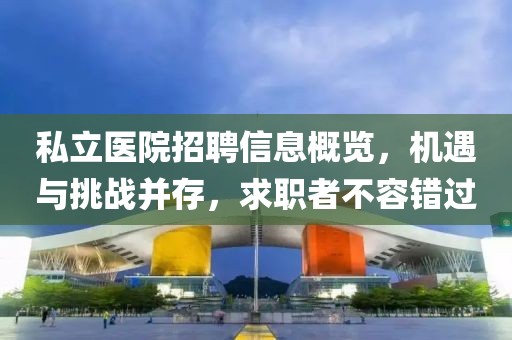 私立医院招聘信息概览，机遇与挑战并存，求职者不容错过