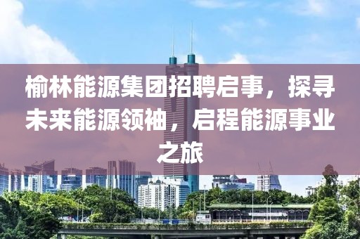 榆林能源集团招聘启事，探寻未来能源领袖，启程能源事业之旅