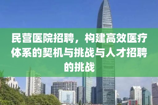 民营医院招聘，构建高效医疗体系的契机与挑战与人才招聘的挑战