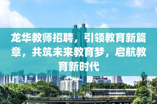 龙华教师招聘，引领教育新篇章，共筑未来教育梦，启航教育新时代