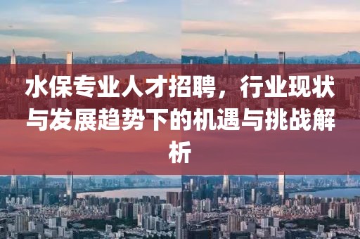 水保专业人才招聘，行业现状与发展趋势下的机遇与挑战解析