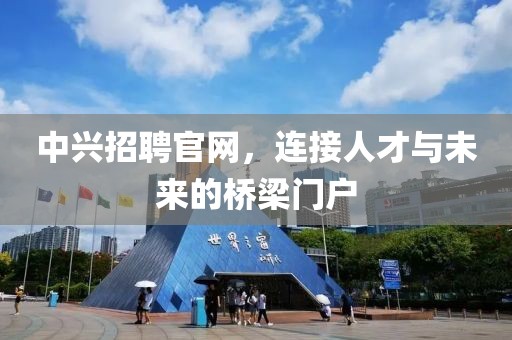 中兴招聘官网，连接人才与未来的桥梁门户