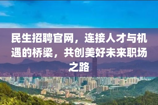 民生招聘官网，连接人才与机遇的桥梁，共创美好未来职场之路