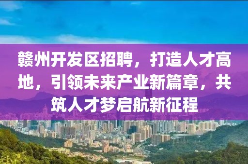 赣州开发区招聘，打造人才高地，引领未来产业新篇章，共筑人才梦启航新征程