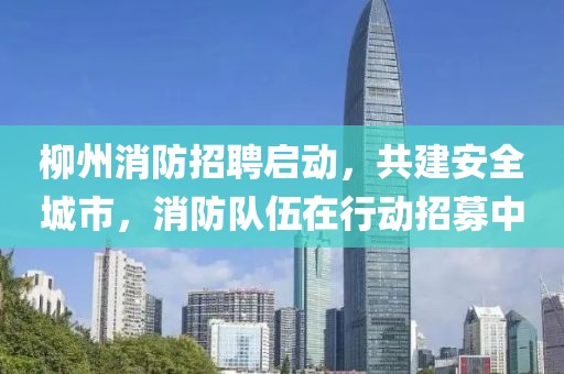 柳州消防招聘启动，共建安全城市，消防队伍在行动招募中