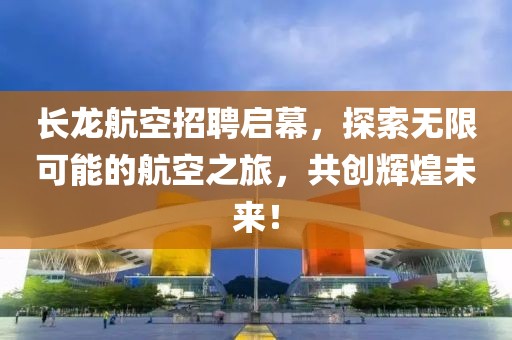 长龙航空招聘启幕，探索无限可能的航空之旅，共创辉煌未来！